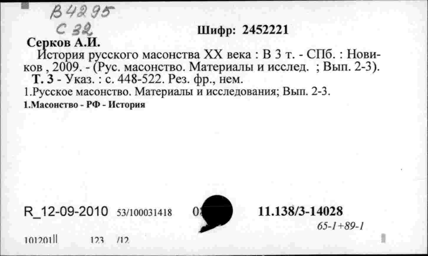 ﻿■ &4Я0Г
С 3$,	Шифр: 2452221
Серков А.И.
История русского масонства XX века : В 3 т. - СПб. : Новиков , 2009. - (Рус. масонство. Материалы и исслед. ; Вып. 2-3).
Т. 3 - Указ. : с. 448-522. Рез. фр., нем.
1.Русское масонство. Материалы и исследования; Вып. 2-3.
1.Масонство - РФ - История
И_12-09-2010 53/100031418
10170111	173 /17
11.138/3-14028
65-7+59-/